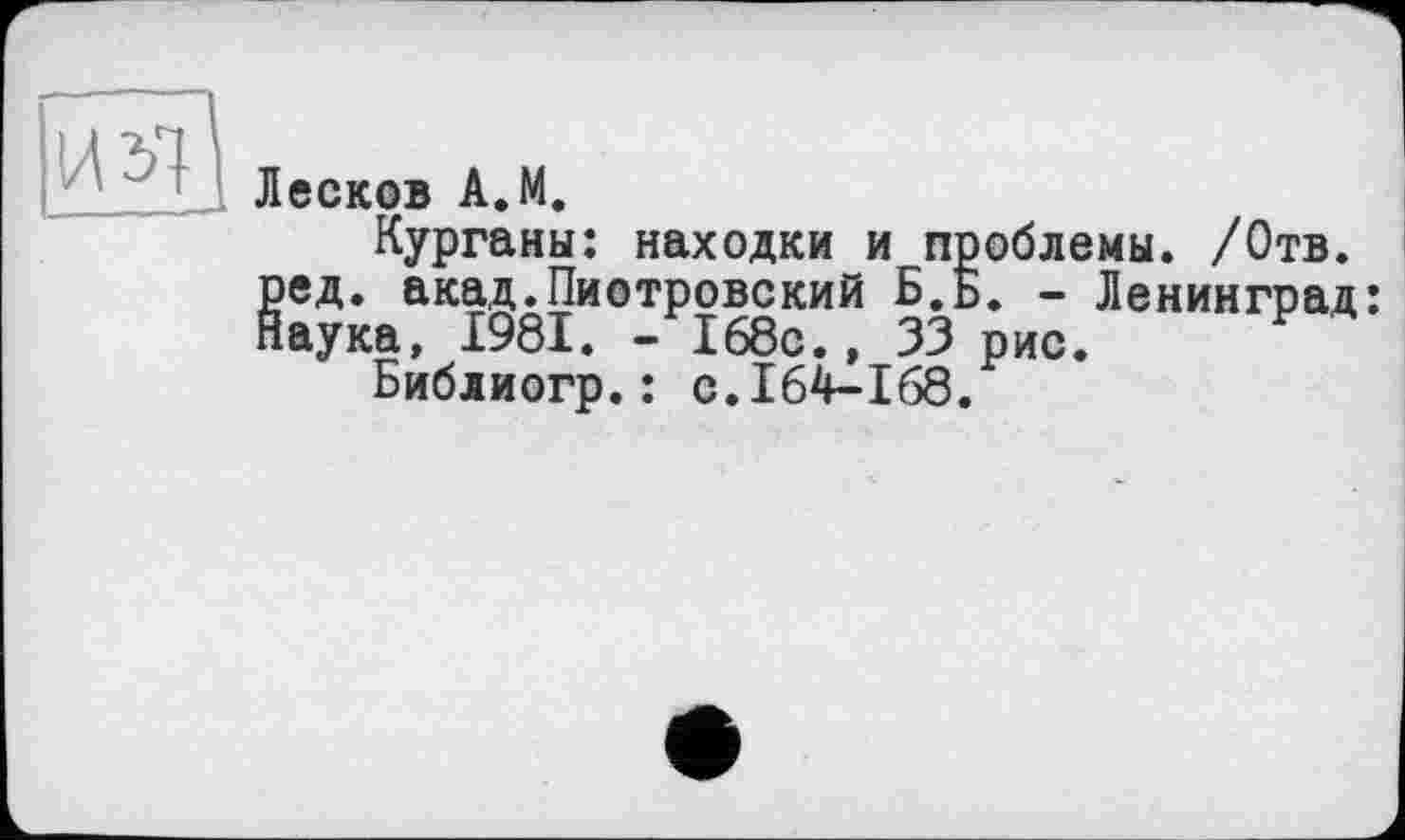 ﻿ИЯ Лесков А.М.
Курганы: находки и п §ед. акад.Пиотровский Б.; аука, 1981. -168с., 33
Библиогр.: с.164-168
юблемы. /Отв. ». - Ленинград: рис.